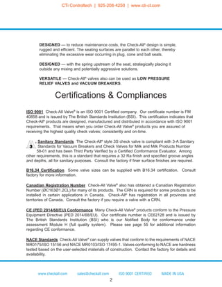 Certifications & Compliances
ISO 9001 Check-All Valve®
is an ISO 9001 Certified company. Our certificate number is FM
40858 and is issued by The British Standards Institution (BSI). This certification indicates that
Check-All®
products are designed, manufactured and distributed in accordance with ISO 9001
requirements. That means when you order Check-All Valve®
products you are assured of
receiving the highest quality check valves; consistently and on-time.
Sanitary Standards The Check-All®
style 3S check valve is compliant with 3-A Sanitary
Standards for Vacuum Breakers and Check Valves for Milk and Milk Products Number
58-01 and has been Third Party Verified by a Certified Conformance Evaluator. Among
other requirements, this is a standard that requires a 32 Ra finish and specified groove angles
and depths, all for sanitary purposes. Consult the factory if finer surface finishes are required.
B16.34 Certification Some valve sizes can be supplied with B16.34 certification. Consult
factory for more information.
Canadian Registration Number Check-All Valve®
also has obtained a Canadian Registration
Number (ØC163Ø1.2CL) for many of its products. The CRN is required for some products to be
installed in certain applications in Canada. Check-All®
has registration in all provinces and
territories of Canada. Consult the factory if you require a valve with a CRN.
CE (PED 2014/68/EU) Conformance Many Check-All Valve®
products conform to the Pressure
Equipment Directive (PED 2014/68/EU). Our certificate number is CE62128 and is issued by
The British Standards Institution (BSI) who is our Notified Body for conformance under
assessment Module H (full quality system). Please see page 55 for additional information
regarding CE conformance.
NACE Standards Check-All Valve®
can supply valves that conform to the requirements of NACE
MR0175/ISO 15156 and NACE MR0103/ISO 17495-1. Valves conforming to NACE are hardness
tested based on the user-selected materials of construction. Contact the factory for details and
availability.
DESIGNED — to reduce maintenance costs, the Check-All®
design is simple,
rugged and efficient. The seating surfaces are parallel to each other, thereby
eliminating the excessive wear occurring in plug, cone and ball seats.
DESIGNED — with the spring upstream of the seat, strategically placing it
outside any mixing and potentially aggressive solutions.
VERSATILE — Check-All®
valves also can be used as LOW PRESSURE
RELIEF VALVES and VACUUM BREAKERS.
www.checkall.com sales@checkall.com ISO 9001 CERTIFIED MADE IN USA
2
®
CTi Controltech | 925-208-4250 | www.cti-ct.com
 