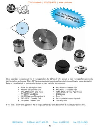 When a standard connection will not fit your application, the CAV check valve is made to meet your specific requirements,
saving you time and money. Check-All®
has extensive design experience to precisely connect to your unique application.
Below is a small sample of some special designs we have made for our customers.
• ASME B16.5 Ring Type Joint • MIL MS33649 Threaded Port
• AWWA C-606 Grooved Ends • MIL MS16142 Threaded Port
• SAE J518 Code 61  62 Flange • ASME B1.20.3 Dryseal Pipe Threads
• API 5CT Threaded Ends • DIN Flanges
• ISO 1609 Vacuum Flange (Insert) • Press Fit
• SAE J1926-1 Threaded Port • Cartridge Valve (outer o-ring seal)
• ISO 6149-1 Threaded Port • Tri-Clamp Ends
If you have a check valve application that is unique, contact our sales department to discuss your specific need.
CAV
47
VALVES DESIGNED FOR
YOUR APPLICATION NEEDS
MADE IN USA CHECK-ALL VALVE®
MFG. CO. Phone: 515-224-2301 Fax: 515-224-2326
CTi Controltech | 925-208-4250 | www.cti-ct.com
 
