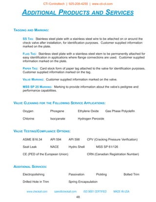 48
www.checkall.com sales@checkall.com ISO 9001 CERTIFIED MADE IN USA
ADDITIONAL PRODUCTS AND SERVICES
TAGGING AND MARKING:
SS TAG: Stainless steel plate with a stainless steel wire to be attached on or around the
check valve after installation, for identification purposes. Customer supplied information
marked on the plate.
FLAG TAG: Stainless steel plate with a stainless steel stem to be permanently attached for
easy identification in applications where flange connections are used. Customer supplied
information marked on the plate.
PAPER TAG: Card stock form of paper tag attached to the valve for identification purposes.
Customer supplied information marked on the tag.
VALVE MARKING: Customer supplied information marked on the valve.
MSS SP 25 MARKING: Marking to provide information about the valve’s pedigree and
performance capabilities.
VALVE CLEANING FOR THE FOLLOWING SERVICE APPLICATIONS:
Oxygen Phosgene Ethylene Oxide Gas Phase Polyolefin
Chlorine Isocyanate Hydrogen Peroxide
VALVE TESTING/COMPLIANCE OPTIONS:
ASME B16.34 API 594 API 598 CPV (Cracking Pressure Verification)
Seat Leak NACE Hydro Shell MSS SP 61/126
CE (PED of the European Union) CRN (Canadian Registration Number)
ADDITIONAL SERVICES:
Electropolishing Passivation Pickling Bolted Trim
Drilled Hole in Trim Spring Encapsulation
CTi Controltech | 925-208-4250 | www.cti-ct.com
 