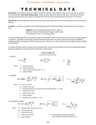 G
dP
CV V
= G
C
V
dP
V
2






=
G
dP
V
CV
=
49
T E C H N I C A L D A T A
Valve Sizing - Check-All®
furnishes two methods to aid the customer in the selection of the correct valve size to meet their
flow requirements; Flow Curves and Cv Factor. Sizing accuracy requires the valve be fully open, which occurs when the
pressure drop across the valve reaches or exceeds three times the spring cracking pressure (five times for 3S valves).
Flow Curves show the relationship between the rate of flow (water, gpm) and the pressure drop across the valve produced by
that flow.
Cv Factor is a valve flow coefficient which mathematically gives the relationship between the rate of flow and the pressure
drop.
Definition: Cv is defined as the quantity of 60º F water, in
gallons per minute, which will pass through a specific valve
at maximum lift, at one (1) psi pressure drop.
It is experimentally determined by dividing the water flow through the valve by the square root of the pressure drop produced
by that flow. Conversely, given the Cv, the water flow through the valve at any given pressure drop may be calculated by
multiplying the Cv by the square root of the pressure drop. Therefore, for a given pressure drop, the higher the Cv, the higher
the rate of flow.
For liquids other than water, for gases and for saturated steam, the formulae given below will show the relationship between
the Cv (as obtained from water flow tests) and the flow of these fluids.
FLOW FORMULAE
(Non-Choked Turbulent Flow Only)
I. LIQUIDS
Where: V = Liquid flow (gpm)
dP = Pressure drop (psi)
G = Specific Gravity of liquid (water = 1.0)
Cv = Valve coefficient
II. GASSES
2
1360
1360
2
2
1360
21
2
2
11
21
PP
GT
dP
Q
C
C
Q
GTPPdP
PP
GT
dP
CQ V
V
V
+
=





−−=
+
=
2
3
3
2
2
3
21
2
2
11
21
PP
dP
W
C
C
W
PPdP
PP
dPCW V
V
V
+
=





−−=
+
=
Where: Q = Gas flow (scfh)
dP = Pressure drop (psi)1
T = Absolute temperature of flowing medium (degrees Rankine = ºF + 460)
P1 = Inlet pressure (psia)
P2 = Outlet pressure (psia)
Cv = Valve coefficient
G = Specific Gravity of gas (air = 1.0)
III. SATURATED STEAM
Where: W = Saturated steam flow (lbs. per hour)
dP = Pressure drop (psi)1
P1 = Inlet pressure (psia)
P2 = Outlet pressure (psia)
Cv = Valve coefficient
1 - For calculation purposes, dP should
never exceed 1/2 the inlet pressure, P1.
CTi Controltech | 925-208-4250 | www.cti-ct.com
 