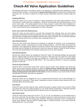 Check-All Valve Application Guidelines
The following information is provided to assist in the selection of components when specifying or using
Check-All Valve®
products. It is presented for general information only and should not be considered an
all-inclusive list, nor should it replace the on-sight process engineering required to properly apply any
valve.
Installation/Mounting
Check-All®
valves can be used in horizontal or vertical applications with proper spring selection. This is
most evident in vertical flow down installations. Minimum recommended net cracking pressure of 0.125
psi for most valves. The spring selected must be heavy enough in vertical flow down installations to
support the weight of the trim in addition to any column of liquid desired to be retained. Consult the factory
or your local Check-All Valve®
representative for further information.
Elbow, Tee or other Flow Skewing Device
Check-All®
valves are best suited for use with fully developed flow. Although there are many factors
affecting the achievement of fully developed flow (such as media, pipe roughness and velocity) usually 10
pipe diameters of straight pipe immediately upstream of the valve is sufficient. This is particularly important
after flow skewing devices such as elbows, tees, centrifugal pumps, etc.
Valve Material Selection
There are many factors that influence the resistance of materials to corrosion, such as temperature,
concentration, aeration, contaminants and media interaction/reaction. Check-All Valve®
will provide any
assistance it can regarding the selection of products; however, the decision as to specific application of
the valves and the materials of construction is beyond the scope of supply of Check-All Valve®
products.
This is the sole responsibility of the customer based upon his or her own evaluation.
Seat Material Selection
Several seat material options are available for Check-All®
valves. The allowable leakage rate associated
with the “metal-to-metal” as well as the PTFE o-ring seat, is 188 cc/min per inch of line size, when tested
with air at 80 PSI. Resilient o-ring seats are available for a “bubble tight” shut-off (no visible leakage
allowed at 80 PSI air as defined by MSS SP-61). All o-ring seats are limited to a maximum operating
pressure of 1500 PSI.
Sizing and Spring Selection
Check-All Valve®
recommends sizing check valves to ensure proper valve operation and service life.
Valves can be sized using the equations on page 49. Sizing accuracy requires the valve to be fully
open, which occurs when the pressure drop across the valve reaches or exceeds three times the
spring cracking pressure (five times for 3S valves). Contact the factory or your local Check-All Valve®
representative for further information or assistance.
Shock-Load Applications
Check-All®
valves are not designed for use in a shock-load environment, such as the discharge of a
reciprocating air compressor. These types of applications produce excessive impact stresses which can
adversely affect valve performance.
Fluid Quality
Check-All®
valves are best suited for clean, particle-free liquids or gasses. Debris such as sand or fibers
can prevent the valve from sealing properly or it can erode internal components or otherwise adversely
affect valve travel. These particles should be filtered out prior to entering the valves.
Insert Series Valves
Check-All®
Insert series valves such as the F1, F6, LP, UV, etc. are designed to use the existing pipe as
part of the valve body. This provides a very cost effective solution for valve requirements. As such, part of
the valve functions inside the existing pipe; therefore, dimensional clearance must be maintained for
proper valve operation. See the pertinent catalog pages or contact the factory or your local Check-All®
representative for more information.
50
CTi Controltech | 925-208-4250 | www.cti-ct.com
 