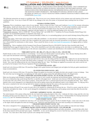 INSTALLATION AND OPERATING INSTRUCTIONS
WARNING!!! READ ALL OF THESE INSTRUCTIONS BEFORE PROCEEDING. ONLY EXPERIENCED
PERSONNEL SHOULD BE ALLOWED TO INSTALL OR HANDLE THE ENCLOSED VALVE(S). ANY
DAMAGE RESULTING FROM MISHANDLING OR IMPROPER INSTALLATION IS NOT COVERED BY
THE MANUFACTURER’S WARRANTY. FOR WARRANTY DETAILS, REFER TO THE LATEST
REVISION OF CHECK-ALL VALVE®
MANUFACTURING COMPANY MANUFACTURER’S TERMS AND
CONDITIONS (Form #160).
The following instructions are meant as a guideline only. They do not cover every situation and rely on the common sense and expertise of the person
installing the valve. In no way is Check-All®
liable for any damage to the valve, the system, or for personal injury resulting from use of these
guidelines.
GENERAL INSTRUCTIONS
Inspection. Prior to installation, inspect valves for any damage. Refer to Check-All Valve®
Terms and Conditions Form #160 for warranty information.•
Flow arrows. Install each check valve in the line with the arrow pointing in the direction of the flow. To verify proper installation, make sure each•
valve opens in the direction of desired flow. Note: From the closed position the poppet moves away from the seat in the direction of flow.
Valve support. Valves must be adequately supported with pipe hangers, etc. to prevent additional loading on the valve body.•
Alignment  connection. Refer to ASME B31 “Pressure Piping Code” and ASME PCC-1 “Guidelines for Pressure Boundary Bolted Flange Joint•
Assembly” for recommended guidelines on alignment, bolt torque, etc.
Safe connection. Valves must be adequately connected (threaded, welded, etc.) to surrounding piping to prevent unsafe discharge during filling and/or•
operation.
Insert series valves. Insert series valves may not be visible after installation. It is the end user’s responsibility to verify that there is adequate•
identification of the presence of a check valve that is installed in the system and to take any necessary precautions to avoid injuries or spills when the
line is disassembled for maintenance or other reasons. Please consult the factory or your local Check-All representative for tagging options or further
information.
Intended Use. Valves compliant with the European Union Pressure Equipment Directive (2014/68/EU) that have been classified under Sound•
Engineering Practice may be limited in their use. They will be identified as such with either marking on the valve body or an additional tag. If such
classification is marked on an additional tag it is the end-users responsibility to reattach such identification to the installed valve or surrounding piping.
THREADED VALVES: (BU, BR), (CN, CR), (U3, UR), (U1, R1), AND (M1-M8)
Handle threads on these valves carefully to avoid damage. Use an anti-seize thread sealant to prevent galling. Note: Because Bushing Series (BU)
valves open into downstream connections, ensure adequate clearance for the travel of the poppet.
VALVES WITH TUBING CONNECTIONS: (TV), (TF) and (M5-M8)
For a valve with flared fittings, slide the nut (not provided with the valve) onto the tubing and flare the tubing end. Tighten the nut onto the flared end
of the valve. Note: Leakage can result if the flared surface is damaged. For a valve with compression fittings, first slide the nut on the tubing then the
ferrule. Next, insert the tubing end into the valve fitting and tighten the nut. Note: The fittings are supplied as accessories only, and as such are not
governed by the European Union Pressure Equipment Directive 2014/68/EU.
FLANGED END VALVES: (HV)
Install each valve between ANSI class 150 raised face flanges with a gasket between each flanged joint and tighten the bolts per gasket manufacturer’s
torque recommendations.
FLANGED END LINED VALVES: (HT)
Install each valve between ANSI class 150 raised face flanges (no gaskets are necessary) and tighten the bolts only enough to ensure no leakage. Note:
The valve liner may be damaged by over-tightening the bolts and/or by piping systems that add additional loads to the flanged joints.
FLANGE, LINED PIPE and WAFER INSERT VALVES: (F1, F6, FP, FR), (LP) and (WV)
Make sure the piping inside diameter is adequate because this type of valve extends into upstream and downstream piping. Additionally, make sure
there are no obstructions that would disrupt fluid flow or interfere with poppet travel. Install each valve between ANSI raised face flanges with a gasket
on each side of the valve (PTFE valves need no gaskets). Ensure that each valve is centered inside the bolt circle and tighten the bolts. Note: Plastic
material valves can be damaged by over tightening the bolts and by piping systems that add additional loads to valve flanged joints. If a flag tag with a
flow arrow is attached to the valve, the tag shall not be rotated or removed so that the flow arrow on the tag remains accurate.
SANITARY INSERT VALVES: (CB, TC)
Verify that ferrules (CB and TC) are correct for each valve to be installed by comparing the fit between the two. If the fit is correct, center the valve in
the ferrules and tighten the clamp. A valve can be damaged by misalignment, by over tightening, and by piping system loads that affect the joint that
contains the valve.
SANITARY CARTRIDGE VALVES: (3S) AND (SC)
The inside diameter of the sanitary tubing must be the size listed in the catalog description of the valve. Lubricate the body o-rings, push the valve into
the piping and then secure the clamp or nut. Note: A valve may leak if piping is misaligned. Also refer to “3S Disassembly For Cleaning Instructions”
(Form #152) and “SC Installation Instructions” (Form #157). See www.checkall.com or request a copy from the factory.
UNION INSERT VALVES: (UV)
Note that the union the UV is installed into must have a 45° seat and the ID must be equal to the ID of schedule 40 pipe. Center each valve in the union
so the angles match and tighten the union nut enough to seal. Attach the metal identification tag to the union according to its instruction sheet.
STRAIGHT-SIDED INSERT VALVES: (SI)
This series is designed to fit in a designed cavity. Note: Forcing a valve into a cavity could cause the seat to deflect or warp and cause leakage.
UNIVERSAL SOCKET WELD AND BUTT WELD VALVES: (US) AND (B4, B8)
These series are designed to weld into a system. When welding, use standard welding procedures and safety precautions. A material data safety sheet
for the body material will be provided upon request. WARNING: A valve can be damaged by excessive heat that may warp or melt the seat and cause
it to leak. Use a heat sink or other means to prevent valve damage from occurring.
51
CTi Controltech | 925-208-4250 | www.cti-ct.com
 