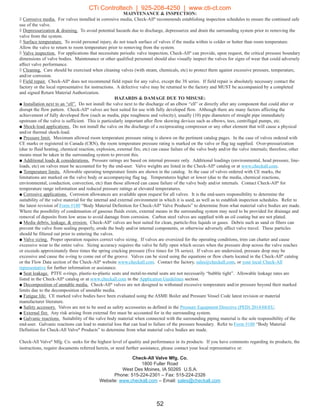 MAINTENANCE  INSPECTION:
◊ Corrosive media. For valves installed in corrosive media, Check-All®
recommends establishing inspection schedules to ensure the continued safe
use of the valve.
◊ Depressurization  draining. To avoid potential hazards due to discharge, depressurize and drain the surrounding system prior to removing the
valve from the system.
◊ Surface temperature. To avoid personal injury, do not touch surface of valves if the media within is colder or hotter than room temperature.
Allow the valve to return to room temperature prior to removing from the system.
◊ Valve inspection. For applications that necessitate periodic valve inspection, Check-All®
can provide, upon request, the critical pressure boundary
dimensions of valve bodies. Maintenance or other qualified personnel should also visually inspect the valves for signs of wear that could adversely
affect valve performance.
◊ Cleaning. Care should be exercised when cleaning valves (with steam, chemicals, etc) to protect them against excessive pressure, temperature,
and/or corrosion.
◊ Field repair. Check-All®
does not recommend field repair for any valve, except the 3S series. If field repair is absolutely necessary contact the
factory or the local representative for instructions. A defective valve may be returned to the factory and MUST be accompanied by a completed
and signed Return Material Authorization.
HAZARDS  DAMAGE DUE TO MISUSE:
■ Installation next to an “ell”. Do not install the valve next to the discharge of an elbow “ell” or directly after any component that could alter or
disrupt the flow pattern. Check-All®
valves are best suited for use with fully developed flow. Although there are many factors affecting the
achievement of fully developed flow (such as media, pipe roughness and velocity), usually (10) pipe diameters of straight pipe immediately
upstream of the valve is sufficient. This is particularly important after flow skewing devices such as elbows, tees, centrifugal pumps, etc.
■ Shock-load applications. Do not install the valve on the discharge of a reciprocating compressor or any other element that will cause a physical
and/or thermal shock-load.
■ Pressure limit. Maximum allowed room temperature pressure rating is shown on the pertinent catalog pages. In the case of valves ordered with
CE marks or registered in Canada (CRN), the room temperature pressure rating is marked on the valve or flag tag supplied. Over-pressurization
(due to fluid heating, chemical reaction, explosion, external fire, etc) can cause failure of the valve body and/or the valve internals; therefore, other
means must be taken in the surrounding system to prevent this.
■ Additional loads  considerations. Pressure ratings are based on internal pressure only. Additional loadings (environmental, head pressure, line-
loads, etc) on valves must be accounted for by the end-user. Valve weights are listed in the Check-All®
catalog or at www.checkall.com.
■ Temperature limits. Allowable operating temperature limits are shown in the catalog. In the case of valves ordered with CE marks, the
limitations are marked on the valve body or accompanying flag tag. Temperatures higher or lower (due to the media, chemical reactions,
environmental, conduction, convection, etc) than those allowed can cause failure of the valve body and/or internals. Contact Check-All®
for
temperature range information and reduced pressure ratings at elevated temperatures.
■ Corrosive applications. Corrosion allowances are available upon request for all valves. It is the end-users responsibility to determine the
suitability of the valve material for the internal and external environment in which it is used, as well as to establish inspection schedules. Refer to
the latest revision of Form #180 “Body Material Definition for Check-All®
Valve Products” to determine from what material valve bodies are made.
Where the possibility of condensation of gaseous fluids exists, external means in the surrounding system may need to be provided for drainage and
removal of deposits from low areas to avoid damage from corrosion. Carbon steel valves are supplied with an oil coating but are not plated.
■ Media debris, leakage,  erosion. Check-All®
valves are best suited for clean, particle-free liquids or gases. Debris such as sand or fibers can
prevent the valve from sealing properly, erode the body and/or internal components, or otherwise adversely affect valve travel. These particles
should be filtered out prior to entering the valves.
■ Valve sizing. Proper operation requires correct valve sizing. If valves are oversized for the operating conditions, trim can chatter and cause
excessive wear to the entire valve. Sizing accuracy requires the valve be fully open which occurs when the pressure drop across the valve reaches
or exceeds approximately three times the spring cracking pressure (five times for 3S series). If valves are undersized, pressure drop may be
excessive and cause the o-ring to come out of the groove. Valves can be sized using the equations or flow charts located in the Check-All®
catalog
or the Flow Data section of the Check-All®
website www.checkall.com. Contact the factory, sales@checkall.com, or your local Check-All
representative for further information or assistance.
■ Seat leakage. PTFE o-rings, plastic-to-plastic seats and metal-to-metal seats are not necessarily “bubble tight”. Allowable leakage rates are
listed in the Check-All®
catalog or at www.checkall.com in the Application Guidelines section.
■ Decomposition of unstable media. Check-All®
valves are not designed to withstand excessive temperature and/or pressure beyond their marked
limits due to the decomposition of unstable media.
■ Fatigue life. CE marked valve bodies have been evaluated using the ASME Boiler and Pressure Vessel Code latest revision or material
manufacturer literature.
■ Safety accessory. Valves are not to be used as safety accessories as defined in the Pressure Equipment Directive (PED) 2014/68/EU.
■ External fire. Any risk arising from external fire must be accounted for in the surrounding system.
■ Galvanic reactions. Suitability of the valve body material when connected with the surrounding piping material is the sole responsibility of the
end-user. Galvanic reactions can lead to material loss that can lead to failure of the pressure boundary. Refer to Form #180 “Body Material
Definition for Check-All Valve®
Products” to determine from what material valve bodies are made.
Check-All Valve®
Mfg. Co. seeks for the highest level of quality and performance in its products. If you have comments regarding its products, the
instructions, require documents referred herein, or need further assistance, please contact your local representative or:
Check-All Valve Mfg. Co.
1800 Fuller Road
West Des Moines, IA 50265 U.S.A.
Phone: 515-224-2301 – Fax: 515-224-2326
Website: www.checkall.com – Email: sales@checkall.com
52
CTi Controltech | 925-208-4250 | www.cti-ct.com
 