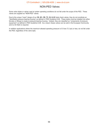 NON-PED Valves
Some valve styles or valves used at certain operating conditions do not fall under the scope of the PED. These
valves are supplied as “NON-PED” valves.
Due to the unique “insert” design of our 3S, SC, CB, TC, SI,  UV style check valves, they do not constitute an
“identifiable pressure bearing housing” as defined in PED Guideline A-08. These styles must be installed into either
ferrules or fittings to create a pressure-bearing housing. Instead, they are classified as “components of pressure
equipment” as defined in PED Guideline A-08. As a result, theses valves can be sold in the European Community
and no CE Mark is required.
In addition applications where the maximum allowed operating pressure is 0.5 bar (7.2 psi) or less, do not fall under
the PED, regardless of the valve style.
56
CTi Controltech | 925-208-4250 | www.cti-ct.com
 