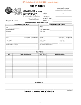 57
ORDER FORM
Also available online at
W队川I.checkal l. com - Order Information
E户UAMnnr*
RJEau''-nuEaA-zo
m
w现
D
M
A
ω
阳
中
臼
RI24t024日
M
E
r
u
LS1·-E
』
E
E
E
a
E
a
U31F
门
缸
5
OEn--OEoxsuha'--umvnrEr
OF
E-mail: sales@checkall.com
* Required fields
Check-AII Quote Number
• DATE(TIME
• CONTAσNAME
• PHONE #
*Acknowledgment should be sent to: Faxl E-mail:
INVOICE INFORMATION
' PO
' COMPANY NAME
' ADDRESS
' CITY • STATEjPROV. • POSTAL CODE
COUNTRY
' REQUESTED SHIP DATE
SHIPPING INFORMATION
• PO
• COMPANY NAME
ADDRESS
CITY STATEjPROV POSTAL CODE
COUNTRY • SHIP VIA
SPECIAL INSTRUCTIONS
QTY CAV PART NUMBER ADDITIONAL INFO
TEe30
-
r
、
g
d
一
··-TEM--目
一
响
盯
-
L
E
』
一
N-E
L
一
COMMENTS
Form#117D
THANK YOU FOR YOUR ORDER
CTi Controltech | 925-208-4250 | www.cti-ct.com
 