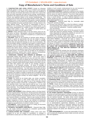 Copy of Manufacturer’s Terms and Conditions of Sale
1. CONSTRUCTION AND LEGAL EFFECT: Except as otherwise
specifically agreed in writing, our sale to you is limited to and expressly
made conditional on your assent to the written terms and conditions of
sale on the face and reverse side hereof, all of which form a part of this
order and which supercede and reject all prior writings, representations,
negotiations with respect hereto and any conflicting terms and conditions
of yours, any statement therein to the contrary notwithstanding. The
sending of the purchase order for the goods referred to herein, whether or
not signed by you, or your acceptance of the goods or payment operates
as acceptance by you of our terms and conditions of sale. We will furnish
only the quantities and goods specifically listed on the face hereof or the
pages attached hereto. We assume no responsibility to terms or
conditions or for furnishing other equipment or material shown in any
plans and/or specifications for a project to which the goods quoted or
ordered herein pertain or refer. Our published or quoted terms and
conditions are subject to change without notice.
2. PRICES: Unless otherwise noted on the face hereof, prices are net,
FOB carrier, our factory. Stenographic, clerical and mathematical errors
are subject to correction. Until order is accepted by us, quoted prices are
subject to change without notice.
3. DELIVERY: Dates for the furnishing of services and/or delivery or
shipment of goods are approximate only and are subject to change.
Quoted lead times are figured from the date of receipt of complete
technical data and approved drawings as such may be necessary. We
shall not be liable, directly or indirectly, for any delay in or failure to deliver
caused by carriers or delays from labor difficulties, shortages, strikes or
stoppages of any sort, failure or delay in obtaining materials from ordinary
sources, fires, floods, storms, accidents, causes designated acts of God
or force majeure by any statute or court of law or other causes beyond our
reasonable control. In no event shall we be liable for any damages or
penalties whatsoever, whether direct, indirect, special or consequential,
resulting from our failure to perform or delay in performing.
4. SHORTAGES, DAMAGE AND ERRORS IN SHIPMENT: Our
responsibility ceases upon delivery to carrier. Risk of loss, injury or
destruction of property, shall be borne by you, and such loss, injury or
destruction of property shall not release you from payment of purchase
price. You shall note receipt for goods that are not in accordance with bill
of lading or express receipt without proper notation to the carrier, and you
shall make claim against such carrier for any shortage, damage or
discrepancy in the shipment promptly. All claims of shortage of
discrepancies associated with the manufacturer must be reported within
14 days of receipt of shipment. You shall inspect and examine all items
and goods covered by the order when unpacking crated or boxed goods,
and if damage is discovered, leave as is until the carrier’s agent makes
examination and notation on freight or express bill of concealed damage.
We will render assistance to help trace and recover lost goods and collect
just claims as a business courtesy, but without obligation. We do not
guarantee safe delivery.
5. TAXES: Our prices do not include sales, use, excise, occupation,
processing, transportation or other similar taxes which we may be
required to pay or collect with respect to any of the materials covered
hereby under the existing or future law. Consequently, in addition to the
price specified herein, such taxes shall be paid by you, or you shall
provide us with a tax exemption certificate acceptable to the appropriate
taxing authorities. You shall also assume and pay any import or export
duties, with respect to the materials covered by the order, and shall save
us harmless there from.
6. CREDIT AND PAYMENT: Unless otherwise noted on the face hereof,
payment of goods shall be (30) days net. Prorate payments shall become
due with partial shipments. We reserve the right at any time to suspend
credit or to change credit terms provided herein, when, in our sole opinion,
your financial condition so warrants. Failure to pay invoices at maturity
date, at our election, makes all subsequent invoices immediately due and
payable irrespective of terms, and we may withhold all subsequent
deliveries until the full account is settled and we shall not, in such event,
be liable for non-performance of contract in whole or in part.
7. DOCUMENTS: Unless otherwise agreed to in writing, all documents
furnished shall be in the English language.
8. TECHNICAL DOCUMENTS AVAILABILITY: Check-All Valve®
Mfg.
Co. will supply technical documents to competent governmental
authorities upon request as required by law.
9. CANCELLATIONS AND CHANGES: Orders which have been
accepted by us are not subject to cancellation or changes in
specifications; except upon our written consent, and we may require as a
58
condition of such consent, reimbursement for any cost incurred in
performance in accordance with the order in original form.
10. DEFERRED SHIPMENT: If shipment is deferred at your request,
payment of the contract price shall become due when you are notified
that the valves are ready for shipment. If you fail to make payment
and furnish shipping instructions, we may either extend time for so
doing or cancel contract. In case of deferred shipment at your
request, storage and other reasonable expenses attributable to such
delay shall be payable by you.
11. WARRANTY: Check-All Valve®
Mfg. Co., hereinafter called
“Check-All®
” warrants as follows:
(a) That each new Check-All®
valve is free from defects in material
and workmanship when installed and used in accordance with
current Check-All®
publications. Customer modified valves
may void warranty.
(b) That each new Check-All®
valve is fit for the purpose for which
similar type valves are ordinarily intended. Purchaser shall be
solely responsible for determining suitability for use and in no
event shall Check-All®
be liable in this respect.
DURATION—The warranty period shall begin on the date of
shipment to the first purchaser and extend for twelve (12) months.
EXCLUSIVE REMEDY— Check-All®
will repair or replace at its
discretion, any valve it finds to be defective under this warranty, upon
return of the valve, prepaid, to Check-All®
at 1800 Fuller Road, West
Des Moines, IA 50265 or any warehouse designated by Check-All®
.
Except for such repairs or replacements, CHECK-ALL®
SHALL NOT
BE LIABLE FOR CONSEQUENTIAL DAMAGES RESULTING
FROM BREACH OF THIS WRITTEN WARRANTY OR ANY
IMPLIED WARRANTY.
DISCLAIMER—Check-All®
excludes from this warranty compressor
discharge applications; valves mounted on the discharge of an elbow
(“ell”); and failures due to corrosion, erosion, abrasion, cavitation, or
other application-related failures and DISCLAIMS ANY EXPRESS
OR IMPLIED WARRANTY OF FITNESS FOR A PARTICULAR
PURPOSE. Further, it is the end user’s responsibility to account for
environmental influences such as traffic, wind, earthquake or other
external loadings, decomposition of unstable fluids, simultaneous
loadings or loadings due to fluid weight. There are no warranties that
extend beyond the terms hereof and no one is authorized to assume
for Check-All®
any other liability in connection with the sale of Check-
All®
valves. This warranty supercedes all previous warranties.
12. LIMITATION OF LIABILITY: IN NO EVENT SHALL CHECK-ALL®
BE LIABLE FOR ANY DIRECT, INDIRECT, SPECIAL OR
CONSEQUENTIAL DAMAGES WHATSOEVER, AND CHECK-ALL’S
LIABILITY, UNDER NO CIRCUMSTANCES, WILL EXCEED THE
CONTRACT PRICE FOR THE GOODS AND/OR SERVICES FOR
WHICH LIABILITY IS CLAIMED. ANY ACTION FOR BREACH OF
CONTRACT MUST BE COMMENCED WITHIN 1 YEAR AFTER THE
CAUSE OF ACTION HAS OCCURRED.
13. EUROPEAN UNION: For purposes of defining Check-All Valve®
products according to the Pressure Equipment Directive, 97/23/EC,
these valves are not intended for use as the sole means of isolation.
14. TEXAS: Buyers who are business consumers as described in
section 17.42 of the Texas Deceptive Trade Practices Act (the
“DTPA”) waive all provisions of the DTPA to the fullest extent allowed
by the DTPA.
15. APPLICABLE LAW: The rights and duties of the parties shall be
governed by the laws of the State of Iowa.
16. NO OTHER CONTRACT PROVISIONS: Except as otherwise
previously and specifically agreed in writing by the parties, terms and
conditions of your order shall be without force and effect, except as
they are identical herewith. No dealer, broker, branch manager,
agent, employee or representative of ours has any power or authority
except to take orders for our products and to submit the same to us,
at our factory, for our approval and acceptance or rejection. There
are no representations, agreements, obligations, or conditions,
expressed or implied, statutory or otherwise, relating to the subject
matter hereof, other than herein contained, and these terms and
conditions shall be incorporated in and become a part of any
agreement between the parties with reference to purchase of our
products.
17. USER RESPONSIBILITY: It is the sole responsibility of the end
user to comply with all applicable federal, states, provincial, and local
laws and regulations.
CTi Controltech | 925-208-4250 | www.cti-ct.com
 