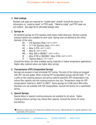 B. Seat Leakage:
Resilient soft seats are required for “bubble tight” shutoff. Consult the factory for
information on “metal-to-metal” or PTFE seats. “Metal-to-metal” and PTFE seats are
not resilient. See page 50 for allowable leakage rates.
C. Springs: q
All standard springs are 316 stainless steel unless noted otherwise. Several cracking
pressure options are available for each valve. Spring sizes are defined by the orifice
diameter of the valve.
SS – 316 Stainless Steel (-325°F to 400°F)
PH – 17-7 PH Stainless Steel (-20°F to 400°F)
HC – Alloy C-276 (-325°F to 400°F)
HB – Alloy B (-325°F to 400°F)
MO – Alloy 400 or MONEL®
(-325°F to 400°F)
IX – Alloy X750 or INCONEL®
Alloy X750 (-325°F to 700°F)
TI – Titanium Beta C (-75°F to 550°F)
Consult the factory for other available spring materials or higher temperature applications.
Higher alloy material valves use higher alloy springs.
D. Fluoropolymer (FEP) Encapsulated Springs:
Springs are encased in heat shrinkable FEP tubing. The ends of the tubing are plugged
with FEP rod and sealed. When ordering FEP encapsulated springs add the letter “T” as
a suffix to the cracking pressure and spring material specified. FEP encapsulation may
reduce flow capacity and the cracking pressure may vary. Temperature range for FEP
encapsulation material is -325°F to 400°F. Some springs for 0.348 and 0.464 orifice
diameters are not available with FEP encapsulation. Consult the factory for a substituted
spring.
E. Special Springs:
Special alloys or special cracking pressures are available for all valves. Higher
cracking pressure springs may reduce flow capacity. Consult the factory for price
and delivery.
www.checkall.com sales@checkall.com ISO 9001 CERTIFIED MADE IN USA
qTemperature ranges given are for ideal service conditions and may vary. Material selection for a specific application is the
responsibility of the customer.
4
CTi Controltech | 925-208-4250 | www.cti-ct.com
 