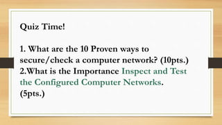 Quiz Time!
1. What are the 10 Proven ways to
secure/check a computer network? (10pts.)
2.What is the Importance Inspect and Test
the Configured Computer Networks.
(5pts.)
 