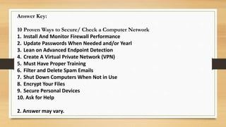 Answer Key:
10 Proven Ways to Secure/ Check a Computer Network
1. Install And Monitor Firewall Performance
2. Update Passwords When Needed and/or Yearl
3. Lean on Advanced Endpoint Detection
4. Create A Virtual Private Network (VPN)
5. Must Have Proper Training
6. Filter and Delete Spam Emails
7. Shut Down Computers When Not in Use
8. Encrypt Your Files
9. Secure Personal Devices
10. Ask for Help
2. Answer may vary.
 