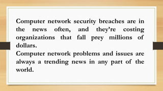 Computer network security breaches are in
the news often, and they’re costing
organizations that fall prey millions of
dollars.
Computer network problems and issues are
always a trending news in any part of the
world.
 