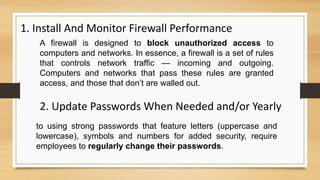1. Install And Monitor Firewall Performance
A firewall is designed to block unauthorized access to
computers and networks. In essence, a firewall is a set of rules
that controls network traffic — incoming and outgoing.
Computers and networks that pass these rules are granted
access, and those that don’t are walled out.
2. Update Passwords When Needed and/or Yearly
to using strong passwords that feature letters (uppercase and
lowercase), symbols and numbers for added security, require
employees to regularly change their passwords.
 