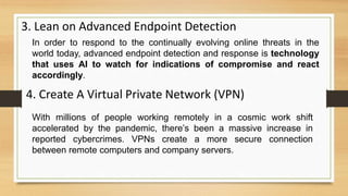 3. Lean on Advanced Endpoint Detection
In order to respond to the continually evolving online threats in the
world today, advanced endpoint detection and response is technology
that uses AI to watch for indications of compromise and react
accordingly.
4. Create A Virtual Private Network (VPN)
With millions of people working remotely in a cosmic work shift
accelerated by the pandemic, there’s been a massive increase in
reported cybercrimes. VPNs create a more secure connection
between remote computers and company servers.
 