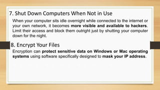 7. Shut Down Computers When Not in Use
When your computer sits idle overnight while connected to the internet or
your own network, it becomes more visible and available to hackers.
Limit their access and block them outright just by shutting your computer
down for the night.
8. Encrypt Your Files
Encryption can protect sensitive data on Windows or Mac operating
systems using software specifically designed to mask your IP address.
 