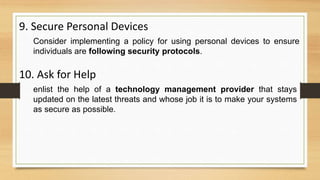 9. Secure Personal Devices
Consider implementing a policy for using personal devices to ensure
individuals are following security protocols.
10. Ask for Help
enlist the help of a technology management provider that stays
updated on the latest threats and whose job it is to make your systems
as secure as possible.
 