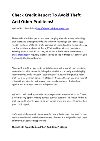 Check Credit Report To Avoid Theft
And Other Problems!
Written By : Andy Zain – http://www.CreditReportYes.com



The world today is fast-paced and ever changing with all the new technology
that exists and is being created daily. This new technology can rear its ugly
head in the form of identity theft. We have all heard daunting stories whereby
the PIN numbers are being stolen at ATM machines without the victims
knowing about it until it's too late, for instance. There are many reasons to
check credit report regularly in order to stay on top of things that concern you,
for identity theft is on the rise.



Along with checking your credit card statements at the end of each month to
ascertain that all is kosher, including charges that you actually make is highly
recommended. Unfortunately, suspicious purchases and charges may mean
that you are a victim of some sort of identity fraud. Although you are aware of
this particular situation as it unfolds, you may be unaware of other loan
applications that have been made in your name.



With that said, check your credit report regularly to make sure that you're not
a victim of any type of identity fraud as early as possible. The reason for this is
that any credit taken in your name by yourself or anyone else, will be listed on
your credit report.



Unfortunately for many innocent people, they only discover they have certain
loans or credit cards in their names when collectors are assigned to their cases
and they start demanding payment.

Check Credit Report To Avoid Theft And Other Problems!
 