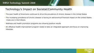 Technology’s Impact on Societal/Community Health The poor health of Americans continues to drive the prevalence of chronic disease in the United States The increasing prevalence of chronic disease is having an astronomical financial impact on the United States.  Costs are in the trillions. Wellness and health promotion programs are showing positive results An effective health improvement program needs to take an integrated approach and focus on improving lifestyles 