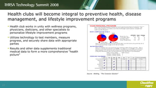 Health clubs will become integral to preventive health, disease management, and lifestyle improvement programs Health club works in unity with wellness programs, physicians, dieticians, and other specialists to personalize lifestyle improvement programs Utilizes technology to test members, measure progress, and securely share data with appropriate parties Results and other data supplements traditional medical data to form a more comprehensive “health picture” Source:  Briefing,  “The Conexion Solution” 