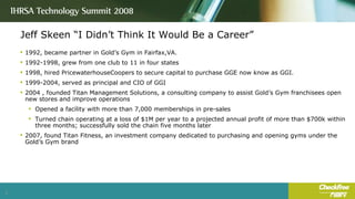 Jeff Skeen “I Didn’t Think It Would Be a Career” 1992, became partner in Gold’s Gym in Fairfax,VA. 1992-1998, grew from one club to 11 in four states 1998, hired PricewaterhouseCoopers to secure capital to purchase GGE now know as GGI. 1999-2004, served as principal and CIO of GGI 2004 , founded Titan Management Solutions, a consulting company to assist Gold’s Gym franchisees open new stores and improve operations Opened a facility with more than 7,000 memberships in pre-sales Turned chain operating at a loss of $1M per year to a projected annual profit of more than $700k within three months; successfully sold the chain five months later 2007, found Titan Fitness, an investment company dedicated to purchasing and opening gyms under the Gold’s Gym brand 