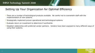 Setting Up Your Organization for Optimal Efficiency There are a number of technological products available.  Be careful not to overwhelm staff with the implementation of new systems Strategically implement proven operational and technological systems Evaluate return on investment to determine if worthwhile Establish relationship with preferred vendor partners.  Vendors have been exposed to many different ways of using their systems. 