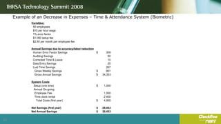 Example of an Decrease in Expenses – Time & Attendance System (Biometric) Variables: 50 employees $10 per hour wage 1% error factor $1,000 setup fee $2.50 per month per employee fee Annual Savings due to accuracy/labor reduction Human Error Factor Savings $  309  Auditing Savings 50  Corrected Time & Leave 10  Data Entry Savings 25  Lost Time Savings 267  Gross Weekly Savings $  661  Gross Annual Savings $  34,353  System Costs Setup (one time) $  1,000  Annual On-going: Employee Fee 1,500  Time clock rental 2,400  Total Costs (first year) $  4,900  Net Savings (first year) $  29,453  Net Annual Savings $  30,453  