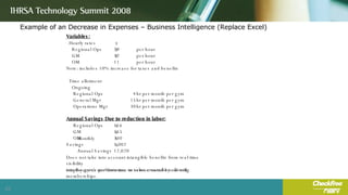 Example of an Decrease in Expenses – Business Intelligence (Replace Excel) Variables: Hourly rates Regional Ops $  29  per hour GM $  37  per hour OM $  11  per hour Note: includes 10% increase for taxes and benefits Time allotment Ongoing Regional Ops 4 hr per month per gym General Mgr 15 hr per month per gym Operations Mgr 30 hr per month per gym Annual Savings Due to reduction in labor: Regional Ops $  116  GM $  555  OM $  330  Monthly Savings $  1,002  Annual Savings $  12,020  Does not take into account intangible benefits from real-time visibility into the gym's performance or value created by allowing employees to use their time to service members or sell memberships. 