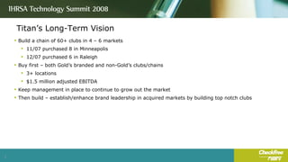Titan’s Long-Term Vision Build a chain of 60+ clubs in 4 – 6 markets 11/07 purchased 8 in Minneapolis 12/07 purchased 6 in Raleigh Buy first – both Gold’s branded and non-Gold’s clubs/chains 3+ locations $1.5 million adjusted EBITDA Keep management in place to continue to grow out the market Then build – establish/enhance brand leadership in acquired markets by building top notch clubs 