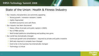 State of the Union: Health & Fitness Industry Our industry characteristics are extremely appealing Strong growth / recession resistant / stable Highly fragmented Excellent economics and cash flows Our industry has been discovered Heavy inflow of private and public capital in 2000’s Run of M&A activity Well-funded platforms consolidating and building new gyms Our world has dramatically changed Continued growth and consolidation – required by private and public investors Skill sets required to compete have changed Cost to be in the business has dramatically changed Technology is critical 