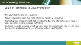 Value of Technology to Drive Profitability Run your club like any other business Focus on operating each club more effectively not solely on revenue Technology is a critical element that provides the data and information clubs need to grow as well as tools to leverage staff’s time Analyzing the data captured by software and other technologies can help identify ways to maximize productivity, increase efficiency and drive profitability 