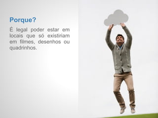 Porque?
É legal poder estar em
locais que só existiriam
em filmes, desenhos
animados, quadrinhos ou
na sua cabeça.
 