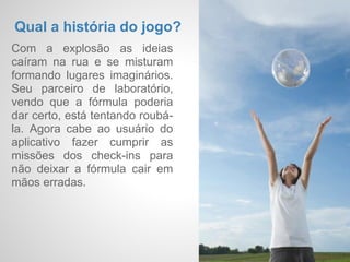 Como se dá o acesso a
 Check-    ele?
           O usuário baixa o aplicativo na
  ins      App Store ou no Google Play,
           cadastra sua conta e onde for
Imaginár   marca seus passos em lugares
           inimagináveis no mundo físico.
  ios
 