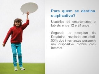 Check-    Para quem se destina
           o aplicativo?
  ins      Usuários de smartphones e
           tablets entre 12 e 24 anos.
Imaginár
           Segundo a pesquisa do
  ios      Datafolha, revelada em abril,
           53% dos internautas possuem
           um dispositivo mobile com
           internet.
 