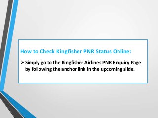 How to Check Kingfisher PNR Status Online:
 Simply go to the Kingfisher Airlines PNR Enquiry Page
by following the anchor link in the upcoming slide.

 