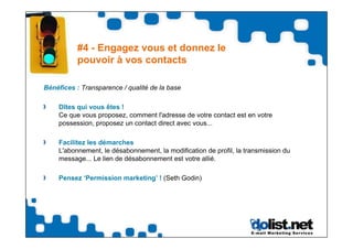 #4 - Engagez vous et donnez le
           pouvoir à vos contacts

Bénéfices : Transparence / qualité de la base

    Dîtes qui vous êtes !
    Ce que vous proposez, comment l'adresse de votre contact est en votre
    possession, proposez un contact direct avec vous...

    Facilitez les démarches
    L'abonnement, le désabonnement, la modification de profil, la transmission du
    message... Le lien de désabonnement est votre allié.

    Pensez ‘Permission marketing’ ! (Seth Godin)
 