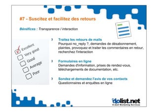 #7 - Suscitez et facilitez des retours

Bénéfices : Transparence / interaction


                         Traitez les retours de mails
                         Pourquoi no_reply ?, demandes de désabonnement,
                         plaintes, provoquez et traiter les commentaires en retour,
                         recherchez l'interaction

                         Formulaires en ligne
                         Demandes d'information, prises de rendez-vous,
                         téléchargements de documentation, etc.

                         Sondez et demandez l'avis de vos contacts
                         Questionnaires et enquêtes en ligne
 