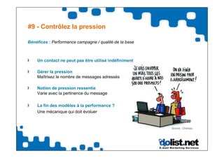 #9 - Contrôlez la pression

Bénéfices : Performance campagne / qualité de la base



    Un contact ne peut pas être utilisé indéfiniment

    Gérer la pression
    Maîtrisez le nombre de messages adressés

    Notion de pression ressentie
    Varie avec la pertinence du message

    La fin des modèles à la performance ?
    Une mécanique qui doit évoluer


                                                        Source : Chereau
 