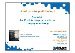 Merci de votre participation !

            Check-list :
les 10 points clés pour réussir vos
       campagnes e-mailing


                              Pour toute information :

Jean-Paul Lieux
Directeur associé de Dolist            info@dolist.net
                                        Parc Magellan
                                 Rue Eugène Chevreul
                                        33600 Pessac
                                        www.dolist.net
 