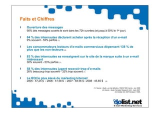 Faits et Chiffres
   Ouverture des messages
   90% des messages ouverts le sont dans les 72h ouvrées (et jusqu’à 50% le 1er jour)

   64 % des internautes déclarent acheter après la réception d’un e-mail
   9% souvent - 55% parfois (1)

   Les consommateurs lecteurs d’e-mails commerciaux dépensent 138 % de
   plus que les non-lecteurs (2)

   83 % des internautes se renseignent sur le site de la marque suite à un e-mail
   intéressant
   30% souvent - 53% parfois (1)

   58 % des internautes jugent recevoir trop d’e-mails
   26% beaucoup trop souvent - 32% trop souvent (1)

   Le ROI le plus élevé du marketing Internet
   2005 : 57,25 $ - 2006 : 51,58 $ - 2007 : 48,56 $ - 2008 : 45,65 $        (3)



                                                            (1) Source : étude « e-mail attitude » SNCD/1000 mercis - nov 2008
                                                                        (2) Source : étude Forrester Research USA - mars 2007
                                                                                            (3) October 26, 2007 Bizreport / DMA
 