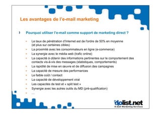Les avantages de l’e-mail marketing

  Pourquoi utiliser l’e-mail comme support de marketing direct ?

     Le taux de pénétration d‘Internet est de l'ordre de 50% en moyenne
     (et plus sur certaines cibles)
     La proximité avec les consommateurs en ligne (e-commerce)
     La synergie avec le média web (trafic online)
     La capacité à obtenir des informations pertinentes sur le comportement des
     contacts vis-à-vis des messages (statistiques, comportements)
     La rapidité de mise en œuvre et de diffusion des campagnes
     La capacité de mesure des performances
     Le faible coût / contact
     La capacité de développement viral
     Les capacités de test et « split test »
     Synergie avec les autres outils du MD (pré-qualification)
     …
 