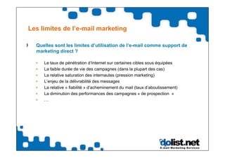 Les limites de l’e-mail marketing

  Quelles sont les limites d’utilisation de l’e-mail comme support de
  marketing direct ?

     Le taux de pénétration d‘Internet sur certaines cibles sous équipées
     La faible durée de vie des campagnes (dans la plupart des cas)
     La relative saturation des internautes (pression marketing)
     L’enjeu de la délivrabilité des messages
     La relative « fiabilité » d’acheminement du mail (taux d’aboutissement)
     La diminution des performances des campagnes « de prospection »
     …
 