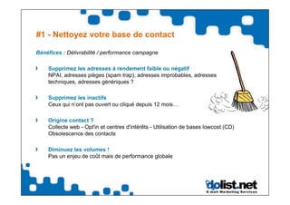#1 - Nettoyez votre base de contact

Bénéfices : Délivrabilité / performance campagne

    Supprimez les adresses à rendement faible ou négatif
    NPAI, adresses pièges (spam trap), adresses improbables, adresses
    techniques, adresses génériques ?

    Supprimez les inactifs
    Ceux qui n’ont pas ouvert ou cliqué depuis 12 mois…

    Origine contact ?
    Collecte web - Opt'in et centres d'intérêts - Utilisation de bases lowcost (CD)
    Obsolescence des contacts

    Diminuez les volumes !
    Pas un enjeu de coût mais de performance globale
 