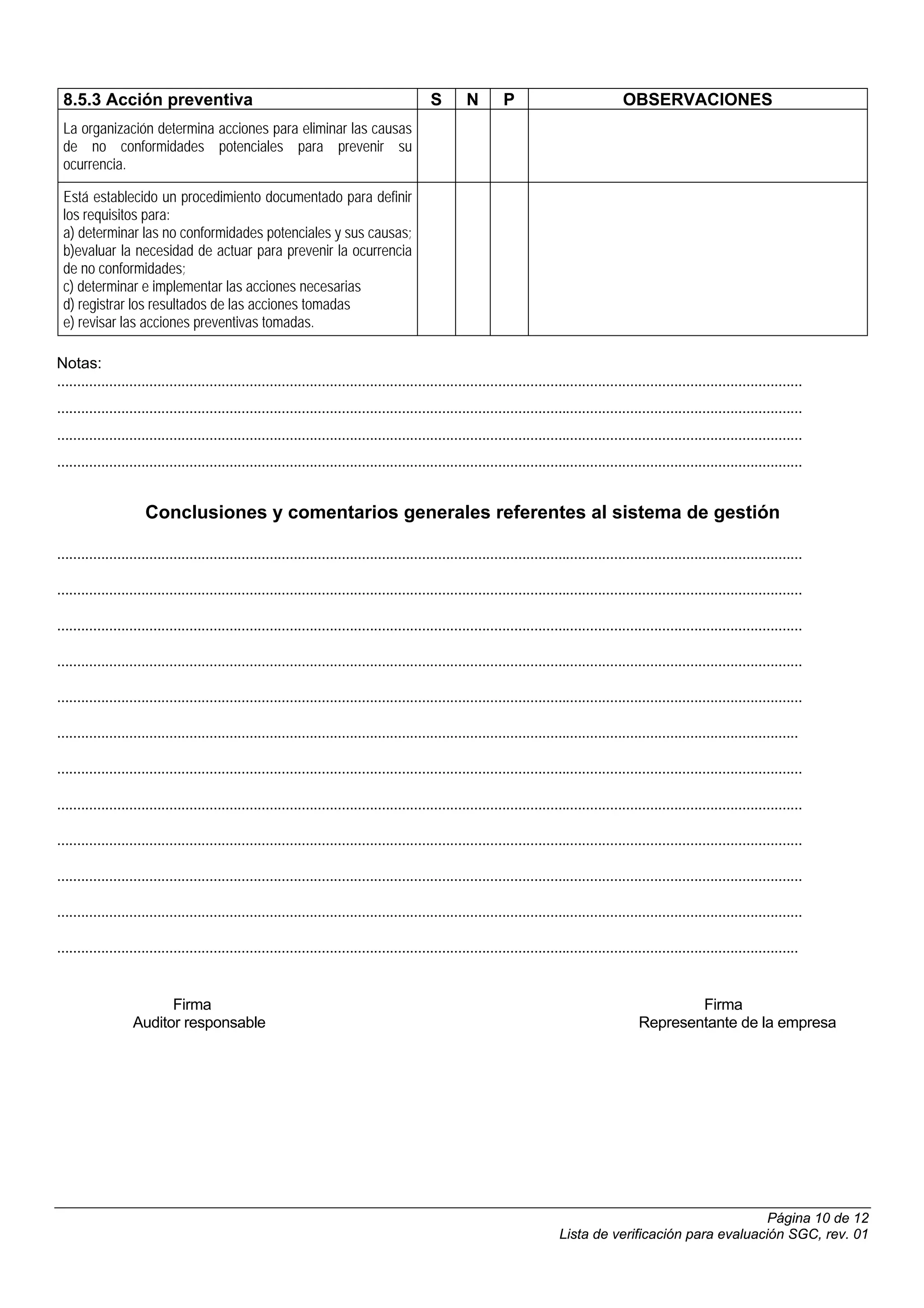 8.5.3 Acción preventiva                                                                     S        N        P                             OBSERVACIONES
 La organización determina acciones para eliminar las causas
 de no conformidades potenciales para prevenir su
 ocurrencia.

 Está establecido un procedimiento documentado para definir
 los requisitos para:
 a) determinar las no conformidades potenciales y sus causas;
 b)evaluar la necesidad de actuar para prevenir la ocurrencia
 de no conformidades;
 c) determinar e implementar las acciones necesarias
 d) registrar los resultados de las acciones tomadas
 e) revisar las acciones preventivas tomadas.

Notas:
..........................................................................................................................................................................................
..........................................................................................................................................................................................
..........................................................................................................................................................................................
..........................................................................................................................................................................................


                      Conclusiones y comentarios generales referentes al sistema de gestión

..........................................................................................................................................................................................

..........................................................................................................................................................................................

..........................................................................................................................................................................................

..........................................................................................................................................................................................

..........................................................................................................................................................................................

.........................................................................................................................................................................................

..........................................................................................................................................................................................

..........................................................................................................................................................................................

..........................................................................................................................................................................................

..........................................................................................................................................................................................

..........................................................................................................................................................................................

.........................................................................................................................................................................................


                         Firma                                                                                                                           Firma
                   Auditor responsable                                                                                                           Representante de la empresa




                                                                                                                                                                Página 10 de 12
                                                                                                                             Lista de verificación para evaluación SGC, rev. 01
 