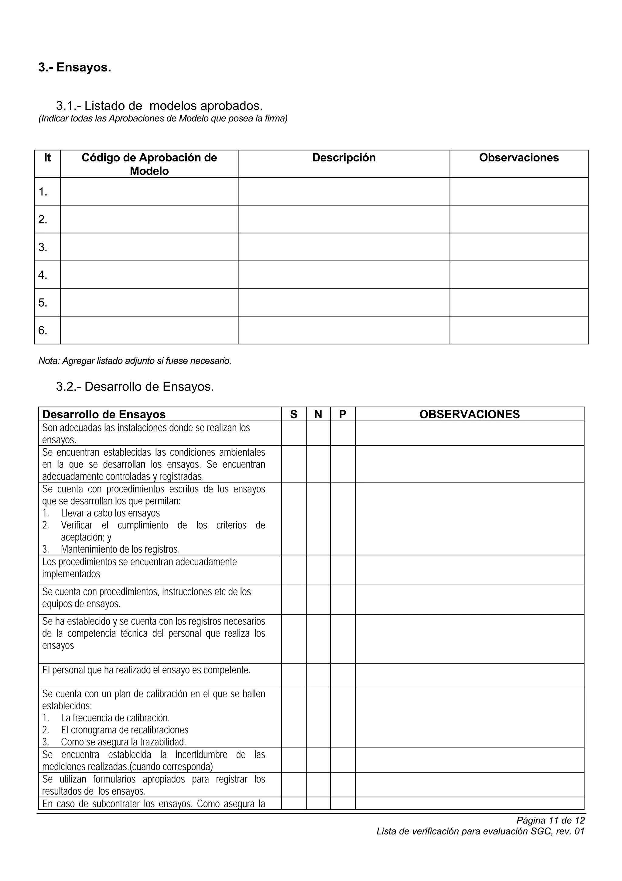 3.- Ensayos.


      3.1.- Listado de modelos aprobados.
(Indicar todas las Aprobaciones de Modelo que posea la firma)



 It        Código de Aprobación de                                  Descripción                           Observaciones
                   Modelo
1.

2.

3.

4.

5.

6.

Nota: Agregar listado adjunto si fuese necesario.

      3.2.- Desarrollo de Ensayos.

 Desarrollo de Ensayos                                          S   N   P                   OBSERVACIONES
 Son adecuadas las instalaciones donde se realizan los
 ensayos.
 Se encuentran establecidas las condiciones ambientales
 en la que se desarrollan los ensayos. Se encuentran
 adecuadamente controladas y registradas.
 Se cuenta con procedimientos escritos de los ensayos
 que se desarrollan los que permitan:
 1. Llevar a cabo los ensayos
 2. Verificar el cumplimiento de los criterios de
      aceptación; y
 3. Mantenimiento de los registros.
 Los procedimientos se encuentran adecuadamente
 implementados
 Se cuenta con procedimientos, instrucciones etc de los
 equipos de ensayos.
 Se ha establecido y se cuenta con los registros necesarios
 de la competencia técnica del personal que realiza los
 ensayos

 El personal que ha realizado el ensayo es competente.

 Se cuenta con un plan de calibración en el que se hallen
 establecidos:
 1. La frecuencia de calibración.
 2. El cronograma de recalibraciones
 3. Como se asegura la trazabilidad.
 Se encuentra establecida la incertidumbre de las
 mediciones realizadas.(cuando corresponda)
 Se utilizan formularios apropiados para registrar los
 resultados de los ensayos.
 En caso de subcontratar los ensayos. Como asegura la
                                                                                                                     Página 11 de 12
                                                                                  Lista de verificación para evaluación SGC, rev. 01
 