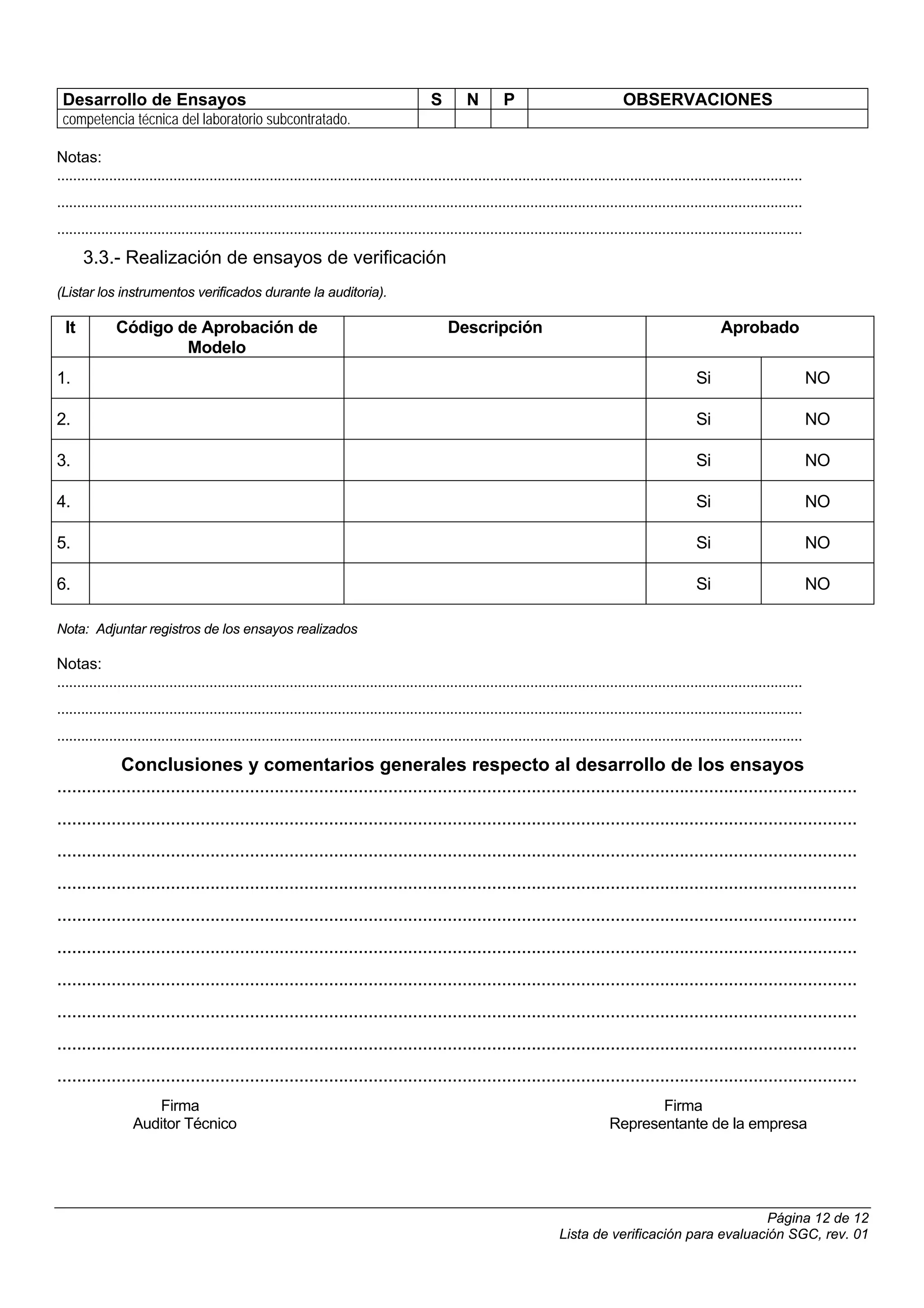 Desarrollo de Ensayos                                                                       S        N        P                             OBSERVACIONES
 competencia técnica del laboratorio subcontratado.

Notas:
..........................................................................................................................................................................................
..........................................................................................................................................................................................
..........................................................................................................................................................................................
       3.3.- Realización de ensayos de verificación
(Listar los instrumentos verificados durante la auditoria).

  It          Código de Aprobación de                                                            Descripción                                                         Aprobado
                      Modelo
1.                                                                                                                                                             Si                            NO

2.                                                                                                                                                             Si                            NO

3.                                                                                                                                                             Si                            NO

4.                                                                                                                                                             Si                            NO

5.                                                                                                                                                             Si                            NO

6.                                                                                                                                                             Si                            NO

Nota: Adjuntar registros de los ensayos realizados

Notas:
..........................................................................................................................................................................................
..........................................................................................................................................................................................
..........................................................................................................................................................................................
             Conclusiones y comentarios generales respecto al desarrollo de los ensayos
..................................................................................................................................................................
..................................................................................................................................................................
..................................................................................................................................................................
..................................................................................................................................................................
..................................................................................................................................................................
..................................................................................................................................................................
..................................................................................................................................................................
..................................................................................................................................................................
..................................................................................................................................................................
..................................................................................................................................................................
                      Firma                                                                                                                     Firma
                   Auditor Técnico                                                                                                       Representante de la empresa




                                                                                                                                                                Página 12 de 12
                                                                                                                             Lista de verificación para evaluación SGC, rev. 01
 