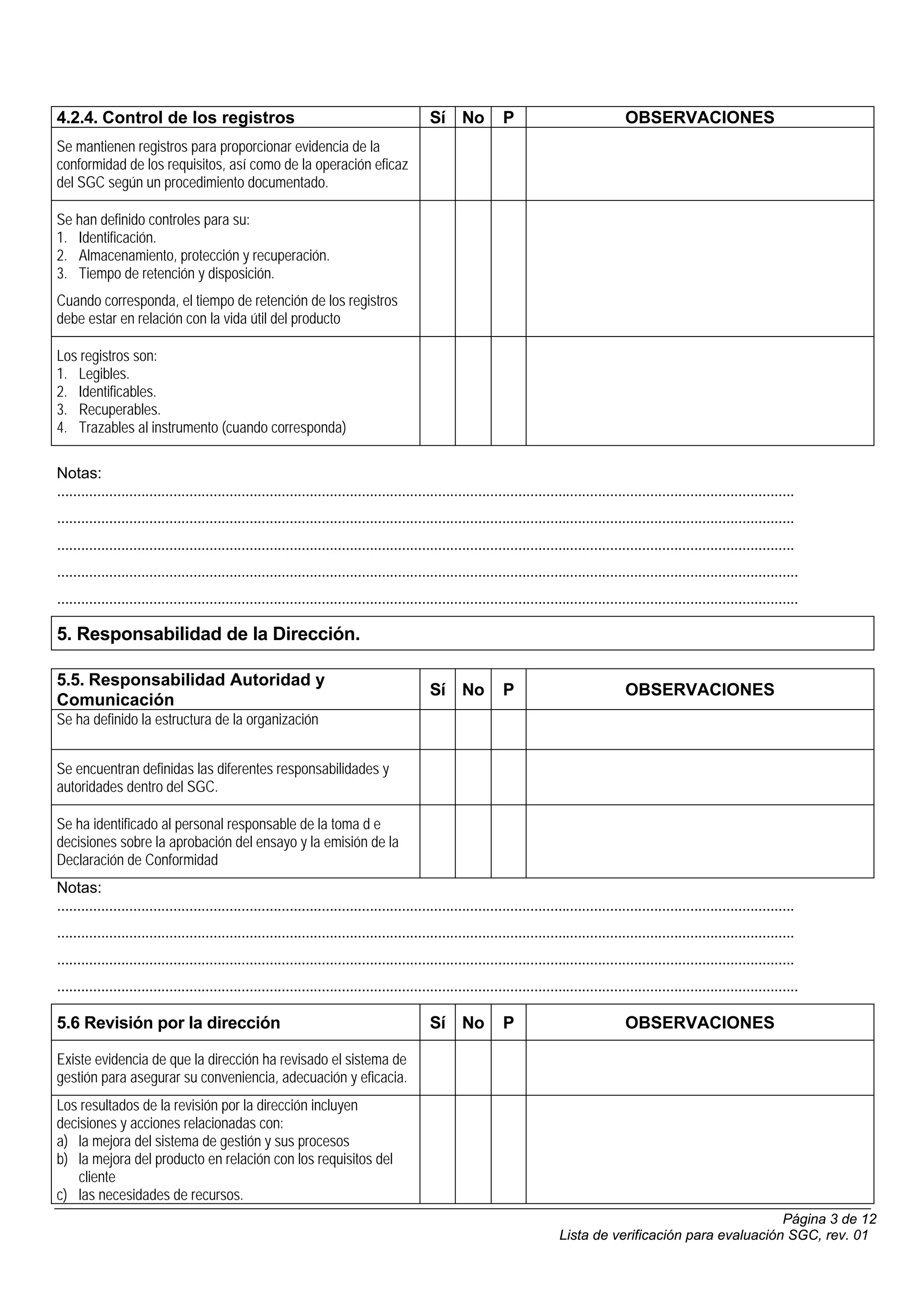 4.2.4. Control de los registros                                                              Sí No             P                             OBSERVACIONES
Se mantienen registros para proporcionar evidencia de la
conformidad de los requisitos, así como de la operación eficaz
del SGC según un procedimiento documentado.

Se han definido controles para su:
1. Identificación.
2. Almacenamiento, protección y recuperación.
3. Tiempo de retención y disposición.
Cuando corresponda, el tiempo de retención de los registros
debe estar en relación con la vida útil del producto

Los registros son:
1. Legibles.
2. Identificables.
3. Recuperables.
4. Trazables al instrumento (cuando corresponda)

Notas:
........................................................................................................................................................................................
........................................................................................................................................................................................
........................................................................................................................................................................................
.........................................................................................................................................................................................
.........................................................................................................................................................................................

5. Responsabilidad de la Dirección.

5.5. Responsabilidad Autoridad y
                                                                                             Sí No             P                             OBSERVACIONES
Comunicación
Se ha definido la estructura de la organización


Se encuentran definidas las diferentes responsabilidades y
autoridades dentro del SGC.

Se ha identificado al personal responsable de la toma d e
decisiones sobre la aprobación del ensayo y la emisión de la
Declaración de Conformidad
Notas:
........................................................................................................................................................................................
........................................................................................................................................................................................
........................................................................................................................................................................................
.........................................................................................................................................................................................

5.6 Revisión por la dirección                                                                Sí No             P                             OBSERVACIONES

Existe evidencia de que la dirección ha revisado el sistema de
gestión para asegurar su conveniencia, adecuación y eficacia.
Los resultados de la revisión por la dirección incluyen
decisiones y acciones relacionadas con:
a) la mejora del sistema de gestión y sus procesos
b) la mejora del producto en relación con los requisitos del
    cliente
c) las necesidades de recursos.
                                                                                                                                                                  Página 3 de 12
                                                                                                                             Lista de verificación para evaluación SGC, rev. 01
 