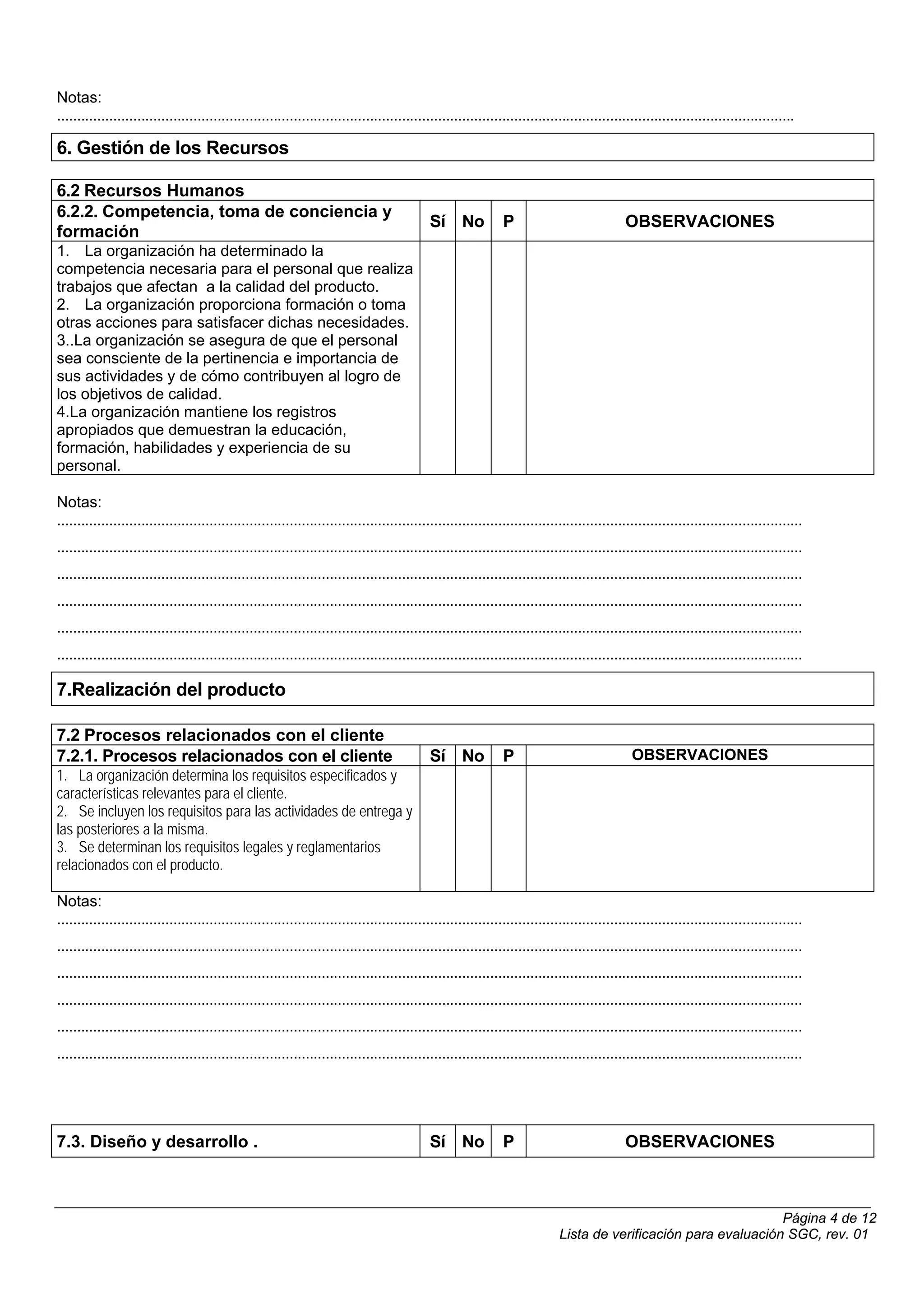Notas:
........................................................................................................................................................................................

6. Gestión de los Recursos

6.2 Recursos Humanos
6.2.2. Competencia, toma de conciencia y
                                                                                             Sí No             P                             OBSERVACIONES
formación
1. La organización ha determinado la
competencia necesaria para el personal que realiza
trabajos que afectan a la calidad del producto.
2. La organización proporciona formación o toma
otras acciones para satisfacer dichas necesidades.
3..La organización se asegura de que el personal
sea consciente de la pertinencia e importancia de
sus actividades y de cómo contribuyen al logro de
los objetivos de calidad.
4.La organización mantiene los registros
apropiados que demuestran la educación,
formación, habilidades y experiencia de su
personal.

Notas:
..........................................................................................................................................................................................
..........................................................................................................................................................................................
..........................................................................................................................................................................................
..........................................................................................................................................................................................
..........................................................................................................................................................................................
..........................................................................................................................................................................................

7.Realización del producto

7.2 Procesos relacionados con el cliente
7.2.1. Procesos relacionados con el cliente                                                  Sí No             P                               OBSERVACIONES
1. La organización determina los requisitos especificados y
características relevantes para el cliente.
2. Se incluyen los requisitos para las actividades de entrega y
las posteriores a la misma.
3. Se determinan los requisitos legales y reglamentarios
relacionados con el producto.

Notas:
..........................................................................................................................................................................................
..........................................................................................................................................................................................
..........................................................................................................................................................................................
..........................................................................................................................................................................................
..........................................................................................................................................................................................
..........................................................................................................................................................................................




7.3. Diseño y desarrollo .                                                                   Sí No             P                             OBSERVACIONES



                                                                                                                                                                  Página 4 de 12
                                                                                                                             Lista de verificación para evaluación SGC, rev. 01
 