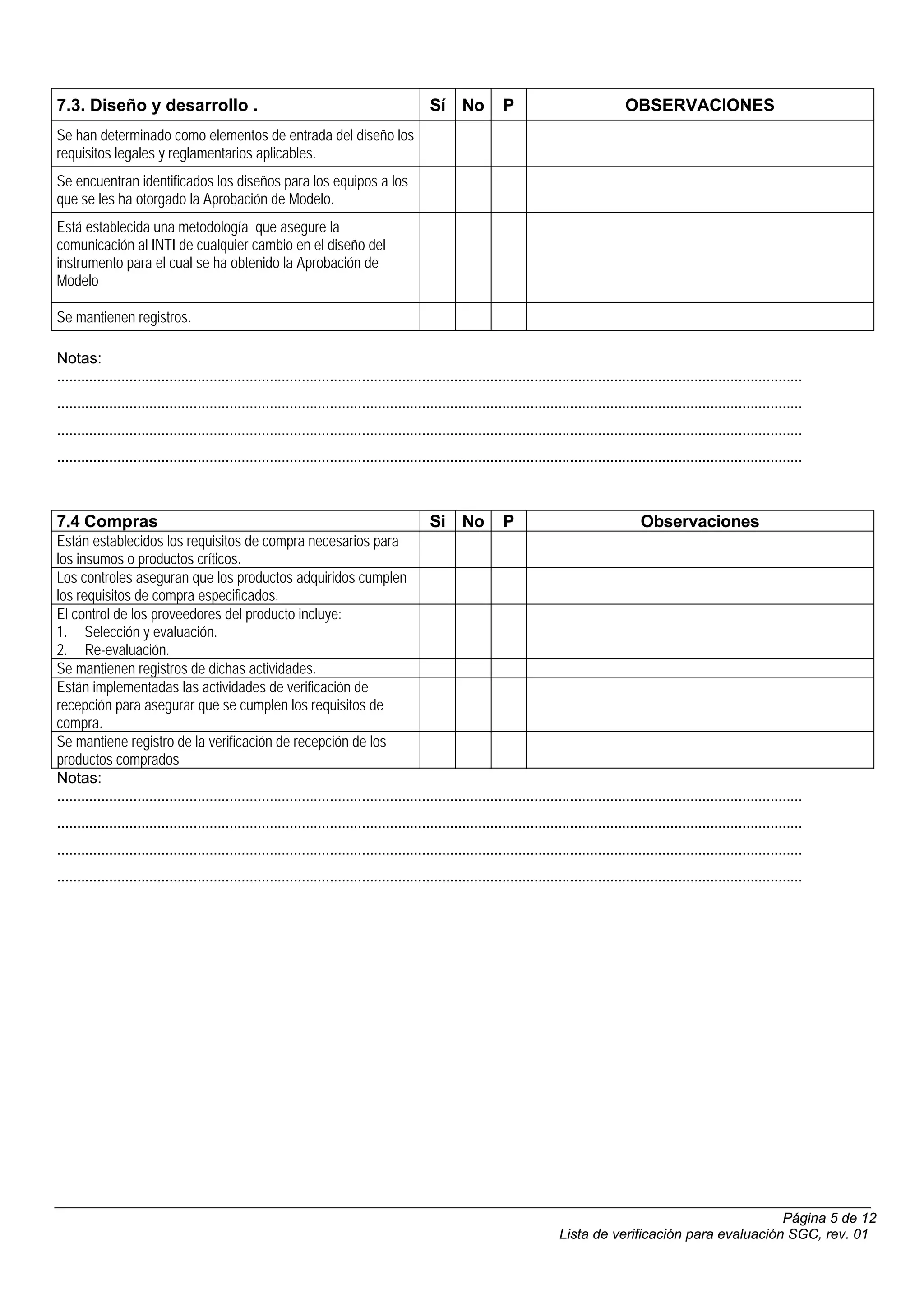 7.3. Diseño y desarrollo .                                                                   Sí No             P                             OBSERVACIONES
Se han determinado como elementos de entrada del diseño los
requisitos legales y reglamentarios aplicables.
Se encuentran identificados los diseños para los equipos a los
que se les ha otorgado la Aprobación de Modelo.
Está establecida una metodología que asegure la
comunicación al INTI de cualquier cambio en el diseño del
instrumento para el cual se ha obtenido la Aprobación de
Modelo

Se mantienen registros.

Notas:
..........................................................................................................................................................................................
..........................................................................................................................................................................................
..........................................................................................................................................................................................
..........................................................................................................................................................................................



7.4 Compras                                                                                  Si No             P                                 Observaciones
Están establecidos los requisitos de compra necesarios para
los insumos o productos críticos.
Los controles aseguran que los productos adquiridos cumplen
los requisitos de compra especificados.
El control de los proveedores del producto incluye:
1. Selección y evaluación.
2. Re-evaluación.
Se mantienen registros de dichas actividades.
Están implementadas las actividades de verificación de
recepción para asegurar que se cumplen los requisitos de
compra.
Se mantiene registro de la verificación de recepción de los
productos comprados
Notas:
..........................................................................................................................................................................................
..........................................................................................................................................................................................
..........................................................................................................................................................................................
..........................................................................................................................................................................................




                                                                                                                                                                  Página 5 de 12
                                                                                                                             Lista de verificación para evaluación SGC, rev. 01
 