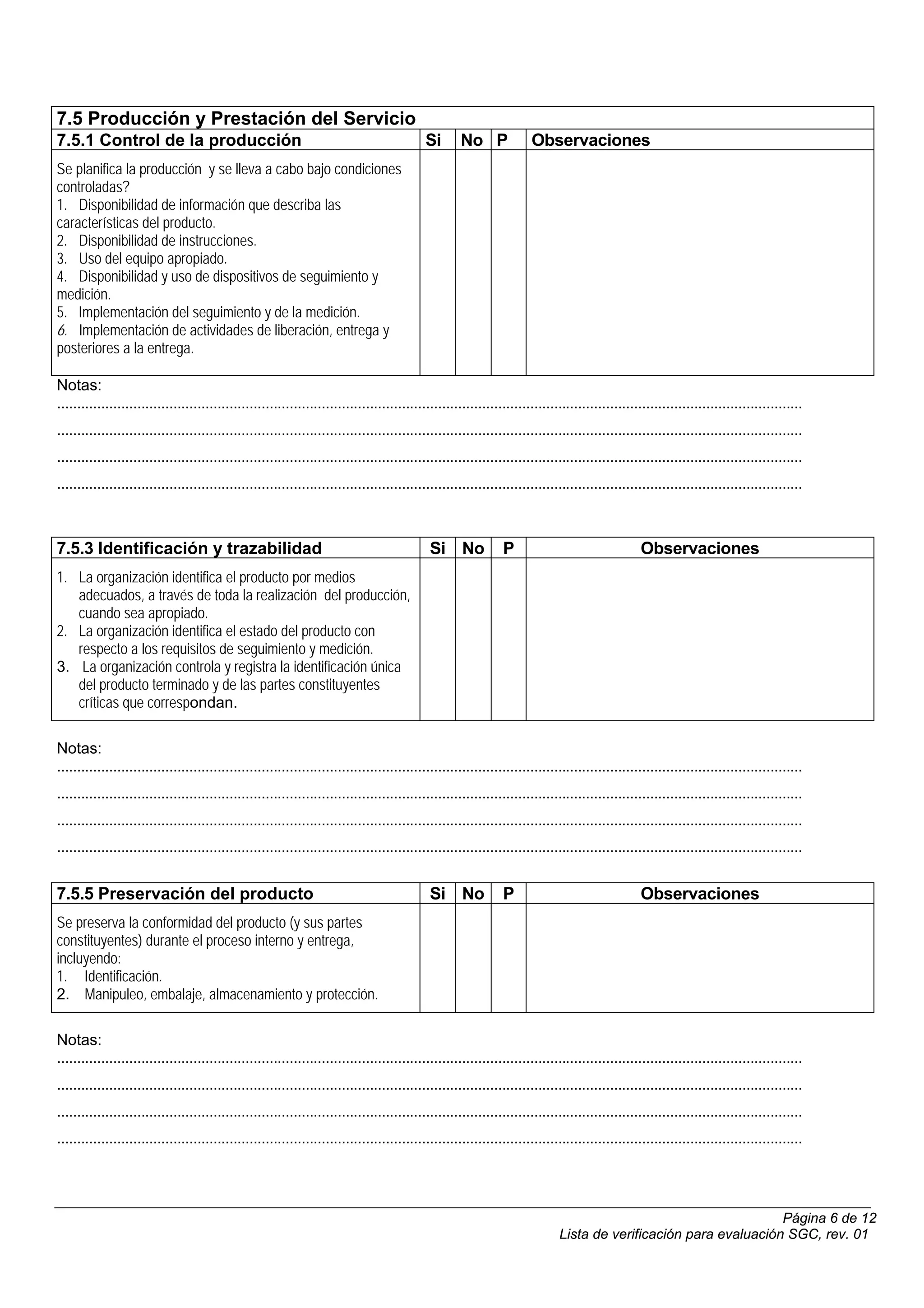 7.5 Producción y Prestación del Servicio
7.5.1 Control de la producción                                                             Si       No P              Observaciones
Se planifica la producción y se lleva a cabo bajo condiciones
controladas?
1. Disponibilidad de información que describa las
características del producto.
2. Disponibilidad de instrucciones.
3. Uso del equipo apropiado.
4. Disponibilidad y uso de dispositivos de seguimiento y
medición.
5. Implementación del seguimiento y de la medición.
6. Implementación de actividades de liberación, entrega y
posteriores a la entrega.

Notas:
..........................................................................................................................................................................................
..........................................................................................................................................................................................
..........................................................................................................................................................................................
..........................................................................................................................................................................................



7.5.3 Identificación y trazabilidad                                                          Si No             P                                 Observaciones
1. La organización identifica el producto por medios
   adecuados, a través de toda la realización del producción,
   cuando sea apropiado.
2. La organización identifica el estado del producto con
   respecto a los requisitos de seguimiento y medición.
3. La organización controla y registra la identificación única
   del producto terminado y de las partes constituyentes
   críticas que correspondan.

Notas:
..........................................................................................................................................................................................
..........................................................................................................................................................................................
..........................................................................................................................................................................................
..........................................................................................................................................................................................


7.5.5 Preservación del producto                                                              Si No             P                                 Observaciones
Se preserva la conformidad del producto (y sus partes
constituyentes) durante el proceso interno y entrega,
incluyendo:
1. Identificación.
2. Manipuleo, embalaje, almacenamiento y protección.

Notas:
..........................................................................................................................................................................................
..........................................................................................................................................................................................
..........................................................................................................................................................................................
..........................................................................................................................................................................................




                                                                                                                                                                  Página 6 de 12
                                                                                                                             Lista de verificación para evaluación SGC, rev. 01
 