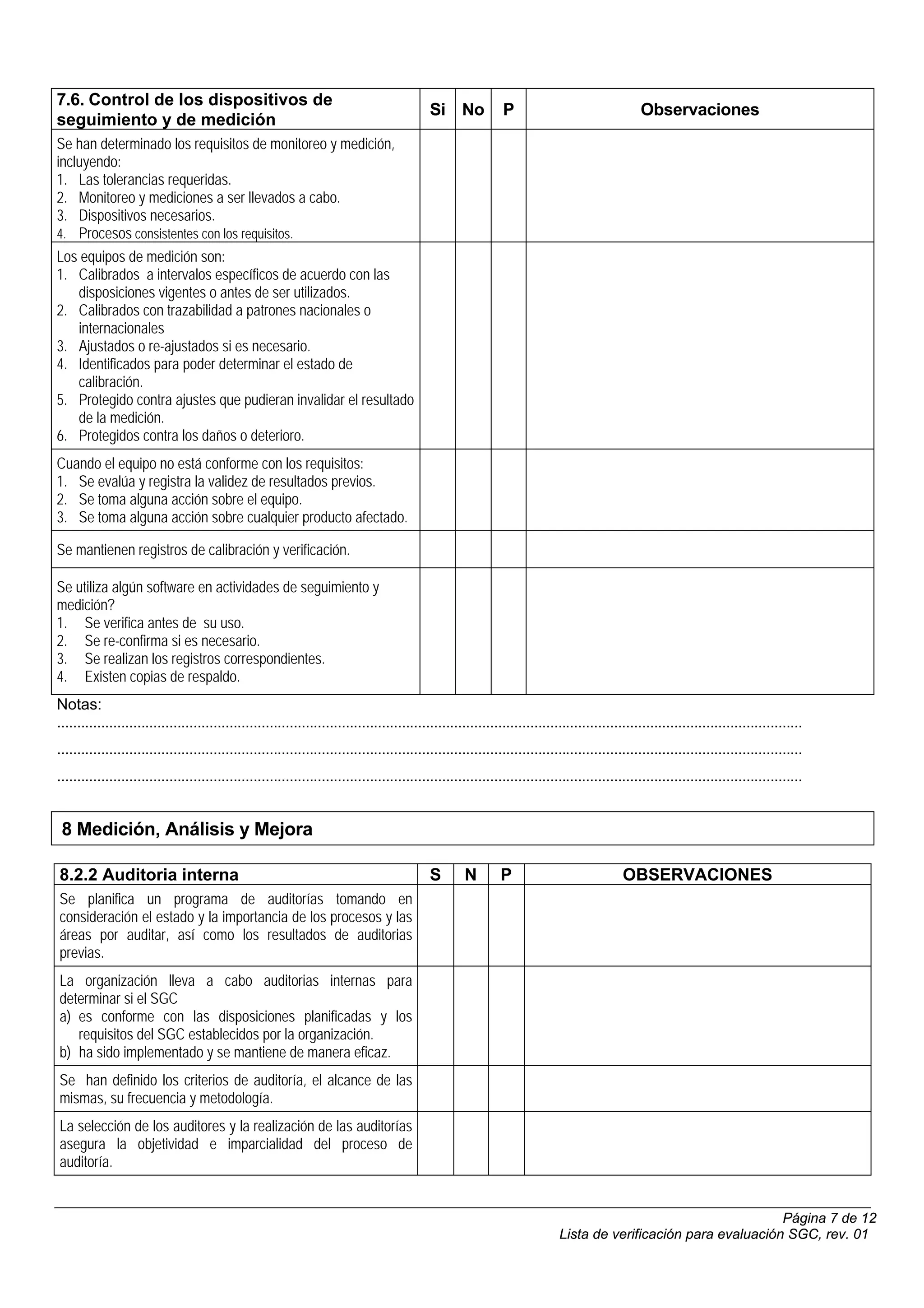 7.6. Control de los dispositivos de
                                                                                             Si No             P                                 Observaciones
seguimiento y de medición
Se han determinado los requisitos de monitoreo y medición,
incluyendo:
1. Las tolerancias requeridas.
2. Monitoreo y mediciones a ser llevados a cabo.
3. Dispositivos necesarios.
4. Procesos consistentes con los requisitos.
Los equipos de medición son:
1. Calibrados a intervalos específicos de acuerdo con las
    disposiciones vigentes o antes de ser utilizados.
2. Calibrados con trazabilidad a patrones nacionales o
    internacionales
3. Ajustados o re-ajustados si es necesario.
4. Identificados para poder determinar el estado de
    calibración.
5. Protegido contra ajustes que pudieran invalidar el resultado
    de la medición.
6. Protegidos contra los daños o deterioro.
Cuando el equipo no está conforme con los requisitos:
1. Se evalúa y registra la validez de resultados previos.
2. Se toma alguna acción sobre el equipo.
3. Se toma alguna acción sobre cualquier producto afectado.

Se mantienen registros de calibración y verificación.

Se utiliza algún software en actividades de seguimiento y
medición?
1. Se verifica antes de su uso.
2. Se re-confirma si es necesario.
3. Se realizan los registros correspondientes.
4. Existen copias de respaldo.
Notas:
..........................................................................................................................................................................................
..........................................................................................................................................................................................
..........................................................................................................................................................................................


 8 Medición, Análisis y Mejora

8.2.2 Auditoria interna                                                                      S       N        P                              OBSERVACIONES
Se planifica un programa de auditorías tomando en
consideración el estado y la importancia de los procesos y las
áreas por auditar, así como los resultados de auditorias
previas.
La organización lleva a cabo auditorias internas para
determinar si el SGC
a) es conforme con las disposiciones planificadas y los
   requisitos del SGC establecidos por la organización.
b) ha sido implementado y se mantiene de manera eficaz.
Se han definido los criterios de auditoría, el alcance de las
mismas, su frecuencia y metodología.
La selección de los auditores y la realización de las auditorías
asegura la objetividad e imparcialidad del proceso de
auditoría.


                                                                                                                                                                  Página 7 de 12
                                                                                                                             Lista de verificación para evaluación SGC, rev. 01
 