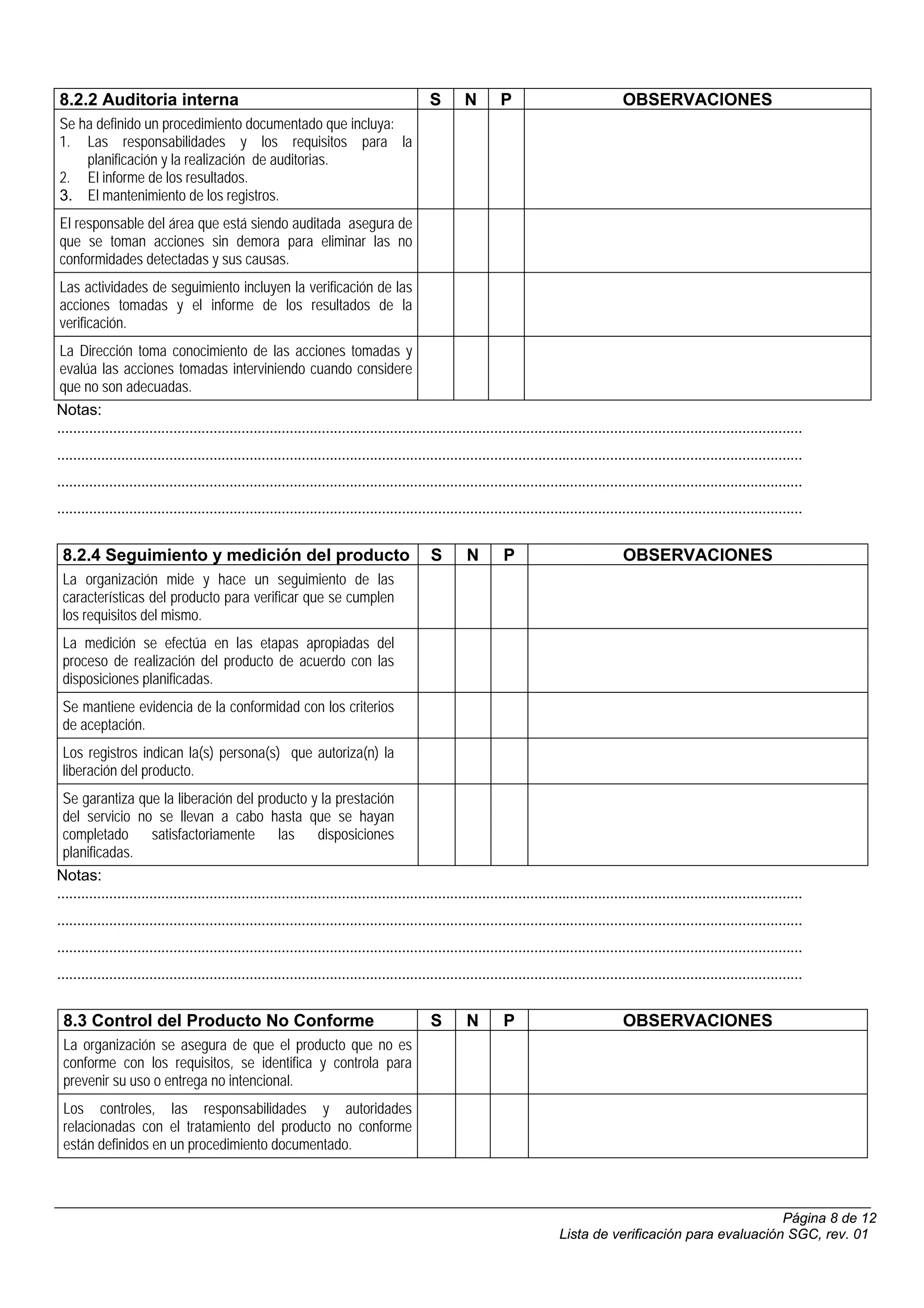 8.2.2 Auditoria interna                                                                      S       N        P                              OBSERVACIONES
Se ha definido un procedimiento documentado que incluya:
1. Las responsabilidades y los requisitos para la
    planificación y la realización de auditorias.
2. El informe de los resultados.
3. El mantenimiento de los registros.
El responsable del área que está siendo auditada asegura de
que se toman acciones sin demora para eliminar las no
conformidades detectadas y sus causas.
Las actividades de seguimiento incluyen la verificación de las
acciones tomadas y el informe de los resultados de la
verificación.
 La Dirección toma conocimiento de las acciones tomadas y
 evalúa las acciones tomadas interviniendo cuando considere
 que no son adecuadas.
Notas:
..........................................................................................................................................................................................
..........................................................................................................................................................................................
..........................................................................................................................................................................................
..........................................................................................................................................................................................


 8.2.4 Seguimiento y medición del producto                                                   S        N        P                             OBSERVACIONES
 La organización mide y hace un seguimiento de las
 características del producto para verificar que se cumplen
 los requisitos del mismo.
 La medición se efectúa en las etapas apropiadas del
 proceso de realización del producto de acuerdo con las
 disposiciones planificadas.
 Se mantiene evidencia de la conformidad con los criterios
 de aceptación.
 Los registros indican la(s) persona(s) que autoriza(n) la
 liberación del producto.
 Se garantiza que la liberación del producto y la prestación
 del servicio no se llevan a cabo hasta que se hayan
 completado             satisfactoriamente             las disposiciones
 planificadas.
Notas:
..........................................................................................................................................................................................
..........................................................................................................................................................................................
..........................................................................................................................................................................................
..........................................................................................................................................................................................


 8.3 Control del Producto No Conforme                                                        S        N        P                             OBSERVACIONES
 La organización se asegura de que el producto que no es
 conforme con los requisitos, se identifica y controla para
 prevenir su uso o entrega no intencional.
 Los controles, las responsabilidades y autoridades
 relacionadas con el tratamiento del producto no conforme
 están definidos en un procedimiento documentado.



                                                                                                                                                                  Página 8 de 12
                                                                                                                             Lista de verificación para evaluación SGC, rev. 01
 