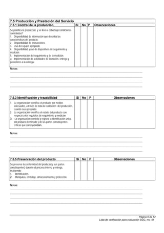 7.5 Producción y Prestación del Servicio
7.5.1 Control de la producción                                                             Si       No P              Observaciones
Se planifica la producción y se lleva a cabo bajo condiciones
controladas?
1. Disponibilidad de información que describa las
características del producto.
2. Disponibilidad de instrucciones.
3. Uso del equipo apropiado.
4. Disponibilidad y uso de dispositivos de seguimiento y
medición.
5. Implementación del seguimiento y de la medición.
6. Implementación de actividades de liberación, entrega y
posteriores a la entrega.

Notas:
..........................................................................................................................................................................................
..........................................................................................................................................................................................
..........................................................................................................................................................................................
..........................................................................................................................................................................................



7.5.3 Identificación y trazabilidad                                                          Si No             P                                 Observaciones
1. La organización identifica el producto por medios
   adecuados, a través de toda la realización del producción,
   cuando sea apropiado.
2. La organización identifica el estado del producto con
   respecto a los requisitos de seguimiento y medición.
3. La organización controla y registra la identificación única
   del producto terminado y de las partes constituyentes
   críticas que correspondan.

Notas:
..........................................................................................................................................................................................
..........................................................................................................................................................................................
..........................................................................................................................................................................................
..........................................................................................................................................................................................


7.5.5 Preservación del producto                                                              Si No             P                                 Observaciones
Se preserva la conformidad del producto (y sus partes
constituyentes) durante el proceso interno y entrega,
incluyendo:
1. Identificación.
2. Manipuleo, embalaje, almacenamiento y protección.

Notas:
..........................................................................................................................................................................................
..........................................................................................................................................................................................
..........................................................................................................................................................................................
..........................................................................................................................................................................................




                                                                                                                                                                  Página 6 de 12
                                                                                                                             Lista de verificación para evaluación SGC, rev. 01
 